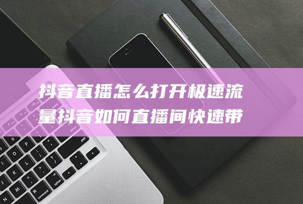 抖音直播怎么打开极速流量抖音如何直播间快速带