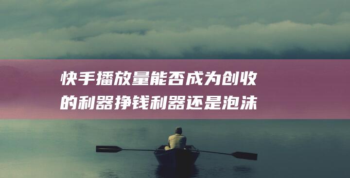 快手播放量能否成为创收的利器 挣钱利器还是泡沫梦想 如何实现快手播放量变现