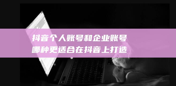 抖音个人账号和企业账号哪种更适合在抖音上打造